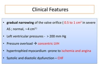 Clinical Features
• gradual narrowing of the valve orifice ( 0.5 to 1 cm2 in severe
AS ; normal, ∼4 cm2 )
• Left ventricular pressures - > 200 mm Hg

• Pressure overload  concentric LVH
• hypertrophied myocardium -prone to ischemia and angina
• Systolic and diastolic dysfunction – CHF

 