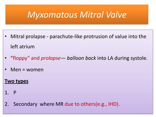 Myxomatous Mitral Valve
• Mitral prolapse - parachute-like protrusion of value into the
left atrium

• “floppy” and prolapse— balloon back into LA during systole.
• Men = women
Two types
1. P
2. Secondary where MR due to others(e.g., IHD).

 
