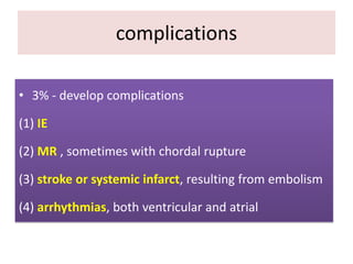 complications
• 3% - develop complications
(1) IE
(2) MR , sometimes with chordal rupture
(3) stroke or systemic infarct, resulting from embolism
(4) arrhythmias, both ventricular and atrial

 