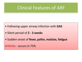 Clinical Features of ARF

• Following upper airway infection with GAS
• Silent period of 2 - 3 weeks

• Sudden onset of fever, pallor, malaise, fatigue
Arthritis - occurs in 75%

 