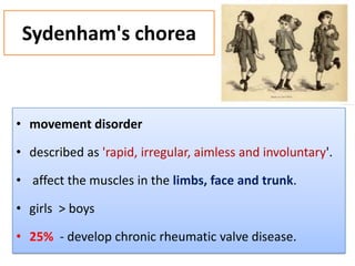 Sydenham's chorea

• movement disorder
• described as 'rapid, irregular, aimless and involuntary'.
• affect the muscles in the limbs, face and trunk.
• girls > boys

• 25% - develop chronic rheumatic valve disease.

 