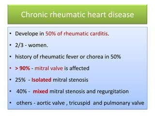 Chronic rheumatic heart disease
• Develope in 50% of rheumatic carditis.

• 2/3 - women.
• history of rheumatic fever or chorea in 50%

• > 90% - mitral valve is affected
• 25% - Isolated mitral stenosis
• 40% - mixed mitral stenosis and regurgitation
• others - aortic valve , tricuspid and pulmonary valve

 