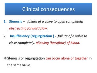 Clinical consequences
1. Stenosis – failure of a valve to open completely,
obstructing forward flow.
2. Insufficiency (regurgitation ) - failure of a valve to

close completely, allowing (backflow) of blood.

Stenosis or regurgitation can occur alone or together in
the same valve.

 