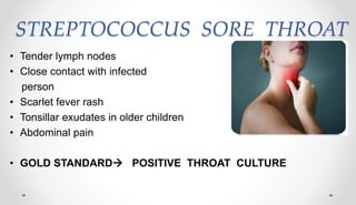 STREPTOCOCCUS SORE THROAT
• Tender lymph nodes
• Close contact with infected
person
• Scarlet fever rash
• Tonsillar exudates in older children
• Abdominal pain
• GOLD STANDARD POSITIVE THROAT CULTURE
 