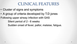 CLINICAL FEATURES
• Cluster of signs and symptoms
• A group of criteria developed by T.D jones
Following upper airway infection with GAS
Silent period of 2 - 6 weeks
Sudden onset of fever, pallor, malaise, fatigue.
 