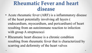 Rheumatic Fever and heart
disease
• Acute rheumatic fever (ARF) is a inflammatory disease
of the heart potentially involving all layers (
endocardium, myocardium, and pericardium) of heart
resulting from an autoimmune reaction to infection
with group A streptococci
• Rheumatic heart disease is a chronic condition
resulting from rheumatic fever that is characterized by
scarring and deformity of the heart valves
 