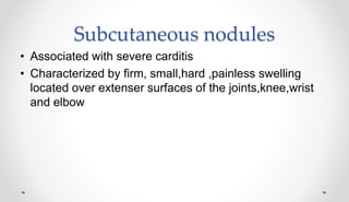 Subcutaneous nodules
• Associated with severe carditis
• Characterized by firm, small,hard ,painless swelling
located over extenser surfaces of the joints,knee,wrist
and elbow
 