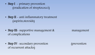 • Step I - primary prevention
(eradication of streptococci)
• Step II - anti inflammatory treatment
(aspirin,steroids)
• Step III- supportive management & management
of complications
• Step IV- secondary prevention (prevention
of recurrent attacks)
 