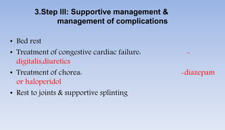 3.Step III: Supportive management &
management of complications
• Bed rest
• Treatment of congestive cardiac failure: -
digitalis,diuretics
• Treatment of chorea: -diazepam
or haloperidol
• Rest to joints & supportive splinting
 