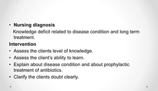 • Nursing diagnosis
Knowledge deficit related to disease condition and long term
treatment.
Intervention
• Assess the clients level of knowledge.
• Assess the client’s ability to learn.
• Explain about disease condition and about prophylactic
treatment of antibiotics.
• Clarify the clients doubt clearly.
 