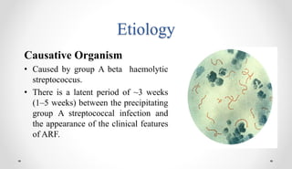 Etiology
Causative Organism
• Caused by group A beta haemolytic
streptococcus.
• There is a latent period of ~3 weeks
(1–5 weeks) between the precipitating
group A streptococcal infection and
the appearance of the clinical features
of ARF.
 