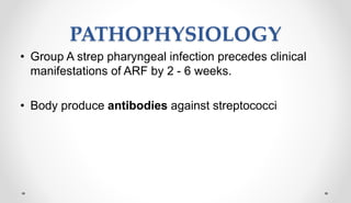 PATHOPHYSIOLOGY
• Group A strep pharyngeal infection precedes clinical
manifestations of ARF by 2 - 6 weeks.
• Body produce antibodies against streptococci
 