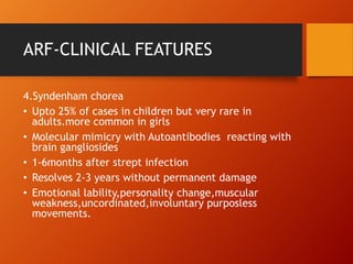ARF-CLINICAL FEATURES
4.Syndenham chorea
• Upto 25% of cases in children but very rare in
adults.more common in girls
• Molecular mimicry with Autoantibodies reacting with
brain gangliosides
• 1-6months after strept infection
• Resolves 2-3 years without permanent damage
• Emotional lability,personality change,muscular
weakness,uncordinated,involuntary purposless
movements.
 