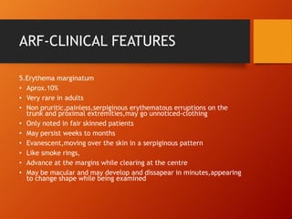 ARF-CLINICAL FEATURES
5.Erythema marginatum
• Aprox.10%
• Very rare in adults
• Non pruritic,painless,serpiginous erythematous erruptions on the
trunk and proximal extremities,may go unnoticed-clothing
• Only noted in fair skinned patients
• May persist weeks to months
• Evanescent,moving over the skin in a serpiginous pattern
• Like smoke rings,
• Advance at the margins while clearing at the centre
• May be macular and may develop and dissapear in minutes,appearing
to change shape while being examined
 