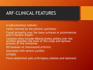 ARF-CLINICAL FEATURES
6.Subcutaneous nodules-
rarely noticed by the patient.(painless)
Found primarily over the bony surfaces or prominences
and in tendon sheath
Common sites include elbows,knees,ankles,over the
Achilles gtendon,the back of the scalp and spinous
process of the vertebrae
DD:Nodules of rheumatoid arthritis
Asociated with severe carditis
OTHERS
Fever,abdominal pain,arthralgias,malaise,and epistaxis
 