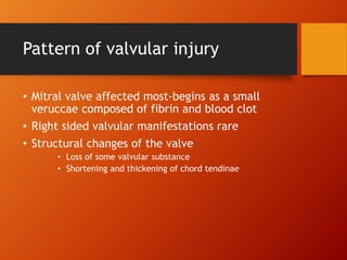 Pattern of valvular injury
• Mitral valve affected most-begins as a small
veruccae composed of fibrin and blood clot
• Right sided valvular manifestations rare
• Structural changes of the valve
• Loss of some valvular substance
• Shortening and thickening of chord tendinae
 