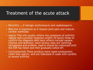 Treatment of the acute attack
• Penicillin……if allergic erythromycin and cephalosporin.
• Bed rest is important as it lessens joint pain and reduces
cardiac workload.
• Aspirin This will usually relieve the symptoms of arthritis
rapidly and a prompt response (within 24 hours) helps to
confirm the diagnosis.Mild toxic effects include nausea,
tinnitus and deafness; more serious ones are vomiting,
tachypnoea and acidosis. Aspirin should be continued until
the ESR has fallen and then gradually tailed off.
• Corticosteroids These produce more rapid symptomatic
relief than aspirin, and are indicated in cases with carditis
or severe arthritis
 