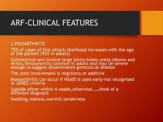 ARF-CLINICAL FEATURES
2.POLYARTHRITIS
75% of cases of first attack.likelihood increases with the age
of the patient (92% in adults)
Symmetrical and involve large joints-knees,ankle,elbows and
wrists.Tenosynovitis common in adults and may be severe
enough to suggest disseminated gonococcal disease
The joint involvement is migratory or additive
Monoarthritis can occur if NSAID is used early-not recognised
in JONES criteria
Subside aftrer within 4 weeks,otherwise……think of a
different diagnosis
Swelling,redness,warmth,tenderness
 