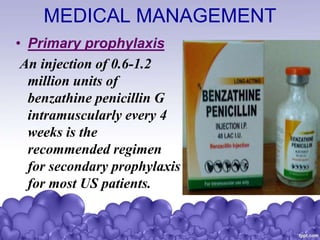 MEDICAL MANAGEMENT
• Primary prophylaxis
An injection of 0.6-1.2
million units of
benzathine penicillin G
intramuscularly every 4
weeks is the
recommended regimen
for secondary prophylaxis
for most US patients.
 