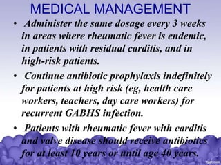 MEDICAL MANAGEMENT
• Administer the same dosage every 3 weeks
in areas where rheumatic fever is endemic,
in patients with residual carditis, and in
high-risk patients.
• Continue antibiotic prophylaxis indefinitely
for patients at high risk (eg, health care
workers, teachers, day care workers) for
recurrent GABHS infection.
• Patients with rheumatic fever with carditis
and valve disease should receive antibiotics
for at least 10 years or until age 40 years.
 
