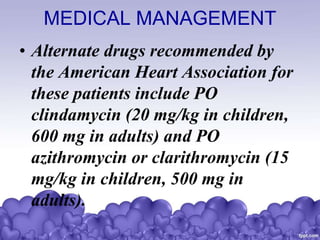 MEDICAL MANAGEMENT
• Alternate drugs recommended by
the American Heart Association for
these patients include PO
clindamycin (20 mg/kg in children,
600 mg in adults) and PO
azithromycin or clarithromycin (15
mg/kg in children, 500 mg in
adults).
 