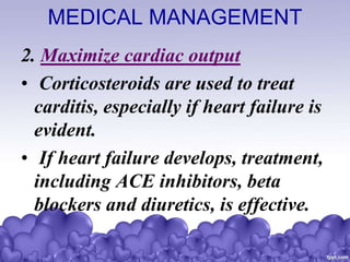 MEDICAL MANAGEMENT
2. Maximize cardiac output
• Corticosteroids are used to treat
carditis, especially if heart failure is
evident.
• If heart failure develops, treatment,
including ACE inhibitors, beta
blockers and diuretics, is effective.
 