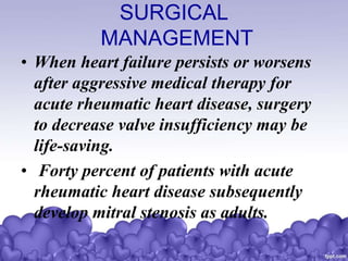 SURGICAL
MANAGEMENT
• When heart failure persists or worsens
after aggressive medical therapy for
acute rheumatic heart disease, surgery
to decrease valve insufficiency may be
life-saving.
• Forty percent of patients with acute
rheumatic heart disease subsequently
develop mitral stenosis as adults.
 