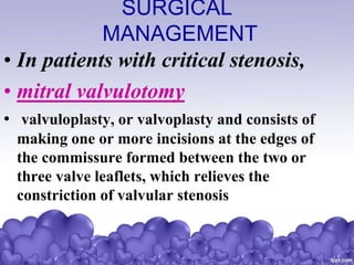 SURGICAL
MANAGEMENT
• In patients with critical stenosis,
• mitral valvulotomy
• valvuloplasty, or valvoplasty and consists of
making one or more incisions at the edges of
the commissure formed between the two or
three valve leaflets, which relieves the
constriction of valvular stenosis
 