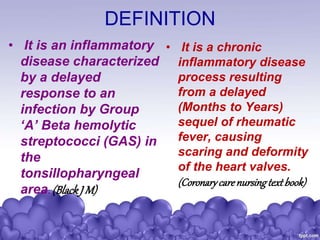 DEFINITION
• It is an inflammatory
disease characterized
by a delayed
response to an
infection by Group
‘A’ Beta hemolytic
streptococci (GAS) in
the
tonsillopharyngeal
area. (BlackJ M)
• It is a chronic
inflammatory disease
process resulting
from a delayed
(Months to Years)
sequel of rheumatic
fever, causing
scaring and deformity
of the heart valves.
(Coronarycarenursingtextbook)
 