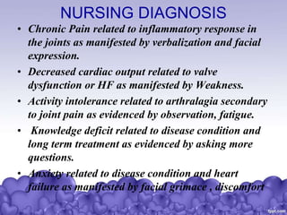 NURSING DIAGNOSIS
• Chronic Pain related to inflammatory response in
the joints as manifested by verbalization and facial
expression.
• Decreased cardiac output related to valve
dysfunction or HF as manifested by Weakness.
• Activity intolerance related to arthralagia secondary
to joint pain as evidenced by observation, fatigue.
• Knowledge deficit related to disease condition and
long term treatment as evidenced by asking more
questions.
• Anxiety related to disease condition and heart
failure as manifested by facial grimace , discomfort
 