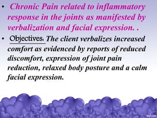 • Chronic Pain related to inflammatory
response in the joints as manifested by
verbalization and facial expression. .
• Objectives: The client verbalizes increased
comfort as evidenced by reports of reduced
discomfort, expression of joint pain
reduction, relaxed body posture and a calm
facial expression.
 