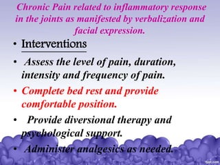 Chronic Pain related to inflammatory response
in the joints as manifested by verbalization and
facial expression.
• Interventions
• Assess the level of pain, duration,
intensity and frequency of pain.
• Complete bed rest and provide
comfortable position.
• Provide diversional therapy and
psychological support.
• Administer analgesics as needed.
 