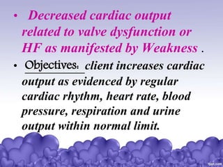 • Decreased cardiac output
related to valve dysfunction or
HF as manifested by Weakness .
• Objectives: client increases cardiac
output as evidenced by regular
cardiac rhythm, heart rate, blood
pressure, respiration and urine
output within normal limit.
 