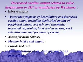 Decreased cardiac output related to valve
dysfunction or HF as manifested by Weakness .
• Interventions
• Assess the symptoms of heart failure and decreased
cardiac output including diminished quality of
peripheral pulses, cool skin and extremities,
increased respiration, increased heart rate, neck
vein distention and presence of edema.
• Assess for heart sounds.
• Monitor intake and output.
• Provide bed rest.
• Administration of cardiac glycosides as
prescribed.
 