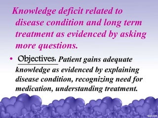 Knowledge deficit related to
disease condition and long term
treatment as evidenced by asking
more questions.
• Objectives: Patient gains adequate
knowledge as evidenced by explaining
disease condition, recognizing need for
medication, understanding treatment.
 