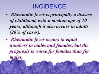 INCIDENCE
• Rheumatic fever is principally a disease
of childhood, with a median age of 10
years, although it also occurs in adults
(20% of cases).
• Rheumatic fever occurs in equal
numbers in males and females, but the
prognosis is worse for females than for
males.
 