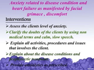 Anxiety related to disease condition and
heart failure as manifested by facial
grimace , discomfort
Interventions
Assess the clients level of anxiety.
Clarify the doubts of the clients by using non
medical terms and calm, slow speech.
 Explain all activities, procedures and issues
that involves the client.
Explain about the disease conditions and
prophylactic treatment.
 Provide anxiolytics as prescribed.
 