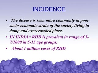 INCIDENCE
• The disease is seen more commonly in poor
socio-economic strata of the society living in
damp and overcrowded place.
• IN INDIA • RHD is prevalent in range of 5-
7/1000 in 5-15 age groups.
• About 1 million cases of RHD
 