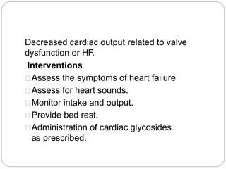 Decreased cardiac output related to valve
dysfunction or HF.
Interventions
Assess the symptoms of heart failure
Assess for heart sounds.
Monitor intake and output.
Provide bed rest.
Administration of cardiac glycosides
as prescribed.
 