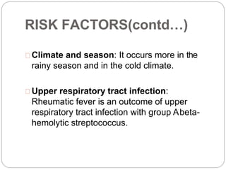 RISK FACTORS(contd…)
Climate and season: It occurs more in the
rainy season and in the cold climate.
Upper respiratory tract infection:
Rheumatic fever is an outcome of upper
respiratory tract infection with group Abeta-
hemolytic streptococcus.
 