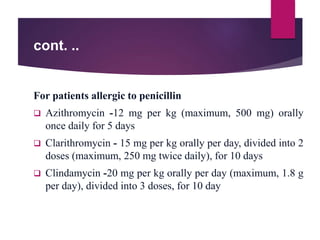 cont. ..
For patients allergic to penicillin
 Azithromycin -12 mg per kg (maximum, 500 mg) orally
once daily for 5 days
 Clarithromycin - 15 mg per kg orally per day, divided into 2
doses (maximum, 250 mg twice daily), for 10 days
 Clindamycin -20 mg per kg orally per day (maximum, 1.8 g
per day), divided into 3 doses, for 10 day
 