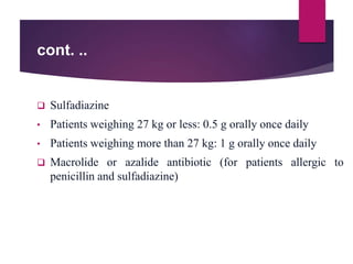 cont. ..
 Sulfadiazine
• Patients weighing 27 kg or less: 0.5 g orally once daily
• Patients weighing more than 27 kg: 1 g orally once daily
 Macrolide or azalide antibiotic (for patients allergic to
penicillin and sulfadiazine)
 