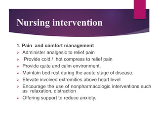 Nursing intervention
1. Pain and comfort management
 Administer analgesic to relief pain
 Provide cold / hot compress to relief pain
 Provide quite and calm environment.
 Maintain bed rest during the acute stage of disease.
 Elevate involved extremities above heart level
 Encourage the use of nonpharmacologic interventions such
as relaxation, distraction
 Offering support to reduce anxiety.
 