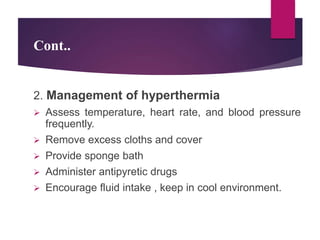 Cont..
2. Management of hyperthermia
 Assess temperature, heart rate, and blood pressure
frequently.
 Remove excess cloths and cover
 Provide sponge bath
 Administer antipyretic drugs
 Encourage fluid intake , keep in cool environment.
 
