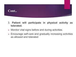 Cont..
3. Patient will participate in physical activity as
tolerated.
 Monitor vital signs before and during activities.
 Encourage self-care and gradually increasing activities
as allowed and tolerated
 