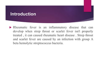 Introduction
 Rheumatic fever is an inflammatory disease that can
develop when strep throat or scarlet fever isn't properly
treated , it can caused rheumatic heart disease . Strep throat
and scarlet fever are caused by an infection with group A
beta hemolytic streptococcus bacteria.
 