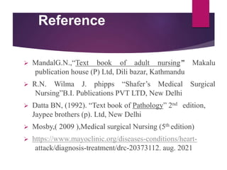 Reference
 MandalG.N.,“Text book of adult nursing” Makalu
publication house (P) Ltd, Dili bazar, Kathmandu
 R.N. Wilma J. phipps “Shafer’s Medical Surgical
Nursing”B.I. Publications PVT LTD, New Delhi
 Datta BN, (1992). “Text book of Pathology” 2nd edition,
Jaypee brothers (p). Ltd, New Delhi
 Mosby,( 2009 ),Medical surgical Nursing (5th edition)
 https://www.mayoclinic.org/diseases-conditions/heart-
attack/diagnosis-treatment/drc-20373112. aug. 2021
 