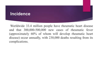 Incidence
Worldwide 33.4 million people have rheumatic heart disease
and that 300,000-500,000 new cases of rheumatic fever
(approximately 60% of whom will develop rheumatic heart
disease) occur annually, with 230,000 deaths resulting from its
complications.
 