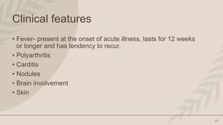 11
Clinical features
• Fever- present at the onset of acute illness, lasts for 12 weeks
or longer and has tendency to recur.
• Polyarthritis
• Carditis
• Nodules
• Brain involvement
• Skin
 