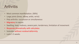 12
Arthritis
• Most common manifestation. (90%)
• Large joints (knee, elbow, ankle, wrist)
• Poly arthritis- succession or simultaneous
• Migratory in nature
• Swelling, heat, redness, severe pain, tenderness, limitation of movement
• Responds dramatically with salicylates
• Subsides without residual deformity
• Lasts 1-5 weeks
 